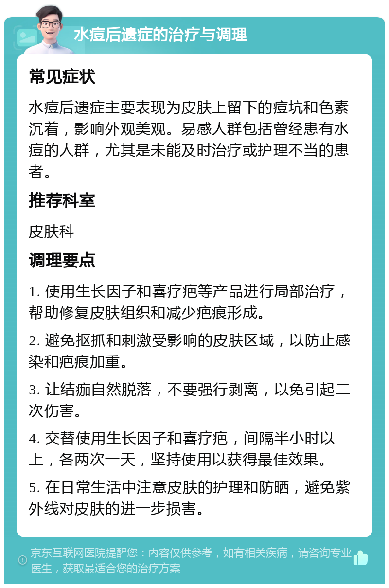 水痘后遗症的治疗与调理 常见症状 水痘后遗症主要表现为皮肤上留下的痘坑和色素沉着，影响外观美观。易感人群包括曾经患有水痘的人群，尤其是未能及时治疗或护理不当的患者。 推荐科室 皮肤科 调理要点 1. 使用生长因子和喜疗疤等产品进行局部治疗，帮助修复皮肤组织和减少疤痕形成。 2. 避免抠抓和刺激受影响的皮肤区域，以防止感染和疤痕加重。 3. 让结痂自然脱落，不要强行剥离，以免引起二次伤害。 4. 交替使用生长因子和喜疗疤，间隔半小时以上，各两次一天，坚持使用以获得最佳效果。 5. 在日常生活中注意皮肤的护理和防晒，避免紫外线对皮肤的进一步损害。