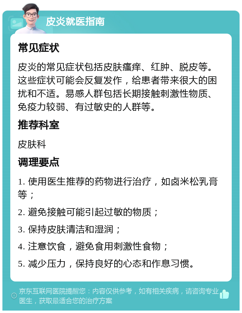 皮炎就医指南 常见症状 皮炎的常见症状包括皮肤瘙痒、红肿、脱皮等。这些症状可能会反复发作，给患者带来很大的困扰和不适。易感人群包括长期接触刺激性物质、免疫力较弱、有过敏史的人群等。 推荐科室 皮肤科 调理要点 1. 使用医生推荐的药物进行治疗，如卤米松乳膏等； 2. 避免接触可能引起过敏的物质； 3. 保持皮肤清洁和湿润； 4. 注意饮食，避免食用刺激性食物； 5. 减少压力，保持良好的心态和作息习惯。