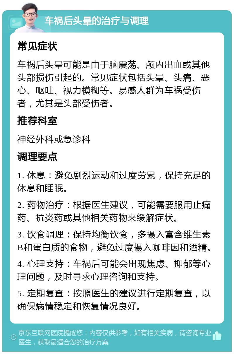 车祸后头晕的治疗与调理 常见症状 车祸后头晕可能是由于脑震荡、颅内出血或其他头部损伤引起的。常见症状包括头晕、头痛、恶心、呕吐、视力模糊等。易感人群为车祸受伤者，尤其是头部受伤者。 推荐科室 神经外科或急诊科 调理要点 1. 休息：避免剧烈运动和过度劳累，保持充足的休息和睡眠。 2. 药物治疗：根据医生建议，可能需要服用止痛药、抗炎药或其他相关药物来缓解症状。 3. 饮食调理：保持均衡饮食，多摄入富含维生素B和蛋白质的食物，避免过度摄入咖啡因和酒精。 4. 心理支持：车祸后可能会出现焦虑、抑郁等心理问题，及时寻求心理咨询和支持。 5. 定期复查：按照医生的建议进行定期复查，以确保病情稳定和恢复情况良好。