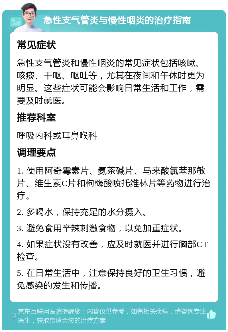 急性支气管炎与慢性咽炎的治疗指南 常见症状 急性支气管炎和慢性咽炎的常见症状包括咳嗽、咳痰、干呕、呕吐等，尤其在夜间和午休时更为明显。这些症状可能会影响日常生活和工作，需要及时就医。 推荐科室 呼吸内科或耳鼻喉科 调理要点 1. 使用阿奇霉素片、氨茶碱片、马来酸氯苯那敏片、维生素C片和枸橼酸喷托维林片等药物进行治疗。 2. 多喝水，保持充足的水分摄入。 3. 避免食用辛辣刺激食物，以免加重症状。 4. 如果症状没有改善，应及时就医并进行胸部CT检查。 5. 在日常生活中，注意保持良好的卫生习惯，避免感染的发生和传播。