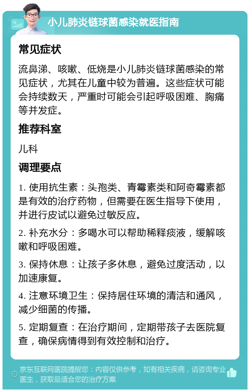 小儿肺炎链球菌感染就医指南 常见症状 流鼻涕、咳嗽、低烧是小儿肺炎链球菌感染的常见症状，尤其在儿童中较为普遍。这些症状可能会持续数天，严重时可能会引起呼吸困难、胸痛等并发症。 推荐科室 儿科 调理要点 1. 使用抗生素：头孢类、青霉素类和阿奇霉素都是有效的治疗药物，但需要在医生指导下使用，并进行皮试以避免过敏反应。 2. 补充水分：多喝水可以帮助稀释痰液，缓解咳嗽和呼吸困难。 3. 保持休息：让孩子多休息，避免过度活动，以加速康复。 4. 注意环境卫生：保持居住环境的清洁和通风，减少细菌的传播。 5. 定期复查：在治疗期间，定期带孩子去医院复查，确保病情得到有效控制和治疗。