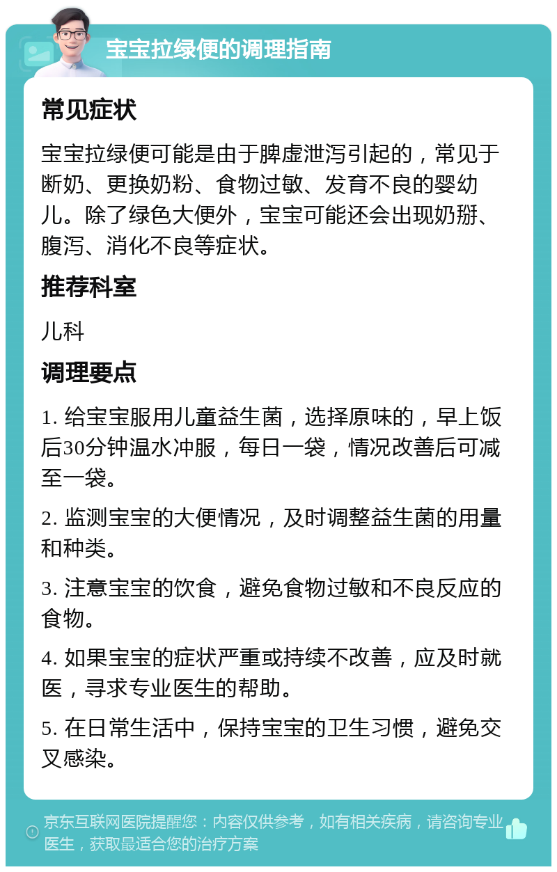 宝宝拉绿便的调理指南 常见症状 宝宝拉绿便可能是由于脾虚泄泻引起的，常见于断奶、更换奶粉、食物过敏、发育不良的婴幼儿。除了绿色大便外，宝宝可能还会出现奶掰、腹泻、消化不良等症状。 推荐科室 儿科 调理要点 1. 给宝宝服用儿童益生菌，选择原味的，早上饭后30分钟温水冲服，每日一袋，情况改善后可减至一袋。 2. 监测宝宝的大便情况，及时调整益生菌的用量和种类。 3. 注意宝宝的饮食，避免食物过敏和不良反应的食物。 4. 如果宝宝的症状严重或持续不改善，应及时就医，寻求专业医生的帮助。 5. 在日常生活中，保持宝宝的卫生习惯，避免交叉感染。