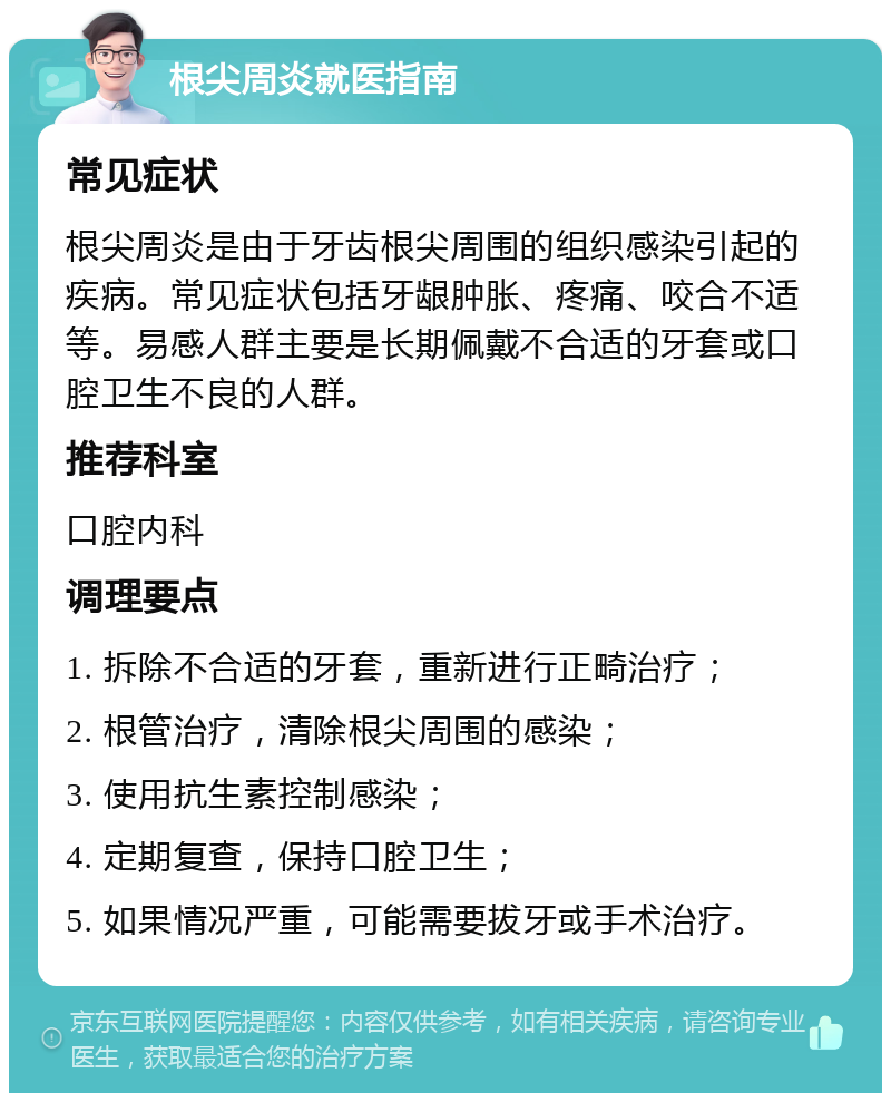 根尖周炎就医指南 常见症状 根尖周炎是由于牙齿根尖周围的组织感染引起的疾病。常见症状包括牙龈肿胀、疼痛、咬合不适等。易感人群主要是长期佩戴不合适的牙套或口腔卫生不良的人群。 推荐科室 口腔内科 调理要点 1. 拆除不合适的牙套，重新进行正畸治疗； 2. 根管治疗，清除根尖周围的感染； 3. 使用抗生素控制感染； 4. 定期复查，保持口腔卫生； 5. 如果情况严重，可能需要拔牙或手术治疗。