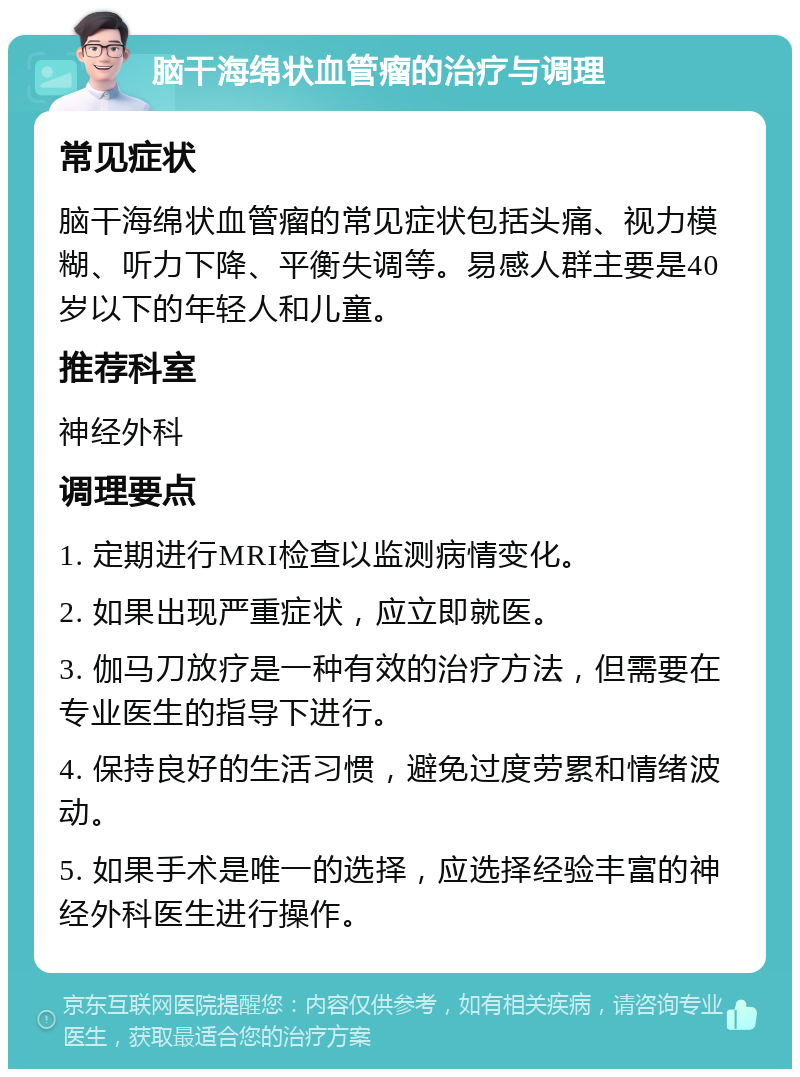 脑干海绵状血管瘤的治疗与调理 常见症状 脑干海绵状血管瘤的常见症状包括头痛、视力模糊、听力下降、平衡失调等。易感人群主要是40岁以下的年轻人和儿童。 推荐科室 神经外科 调理要点 1. 定期进行MRI检查以监测病情变化。 2. 如果出现严重症状，应立即就医。 3. 伽马刀放疗是一种有效的治疗方法，但需要在专业医生的指导下进行。 4. 保持良好的生活习惯，避免过度劳累和情绪波动。 5. 如果手术是唯一的选择，应选择经验丰富的神经外科医生进行操作。