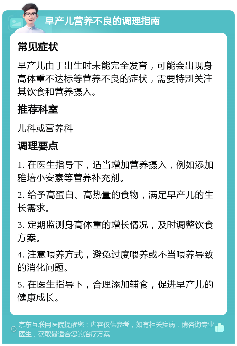 早产儿营养不良的调理指南 常见症状 早产儿由于出生时未能完全发育，可能会出现身高体重不达标等营养不良的症状，需要特别关注其饮食和营养摄入。 推荐科室 儿科或营养科 调理要点 1. 在医生指导下，适当增加营养摄入，例如添加雅培小安素等营养补充剂。 2. 给予高蛋白、高热量的食物，满足早产儿的生长需求。 3. 定期监测身高体重的增长情况，及时调整饮食方案。 4. 注意喂养方式，避免过度喂养或不当喂养导致的消化问题。 5. 在医生指导下，合理添加辅食，促进早产儿的健康成长。