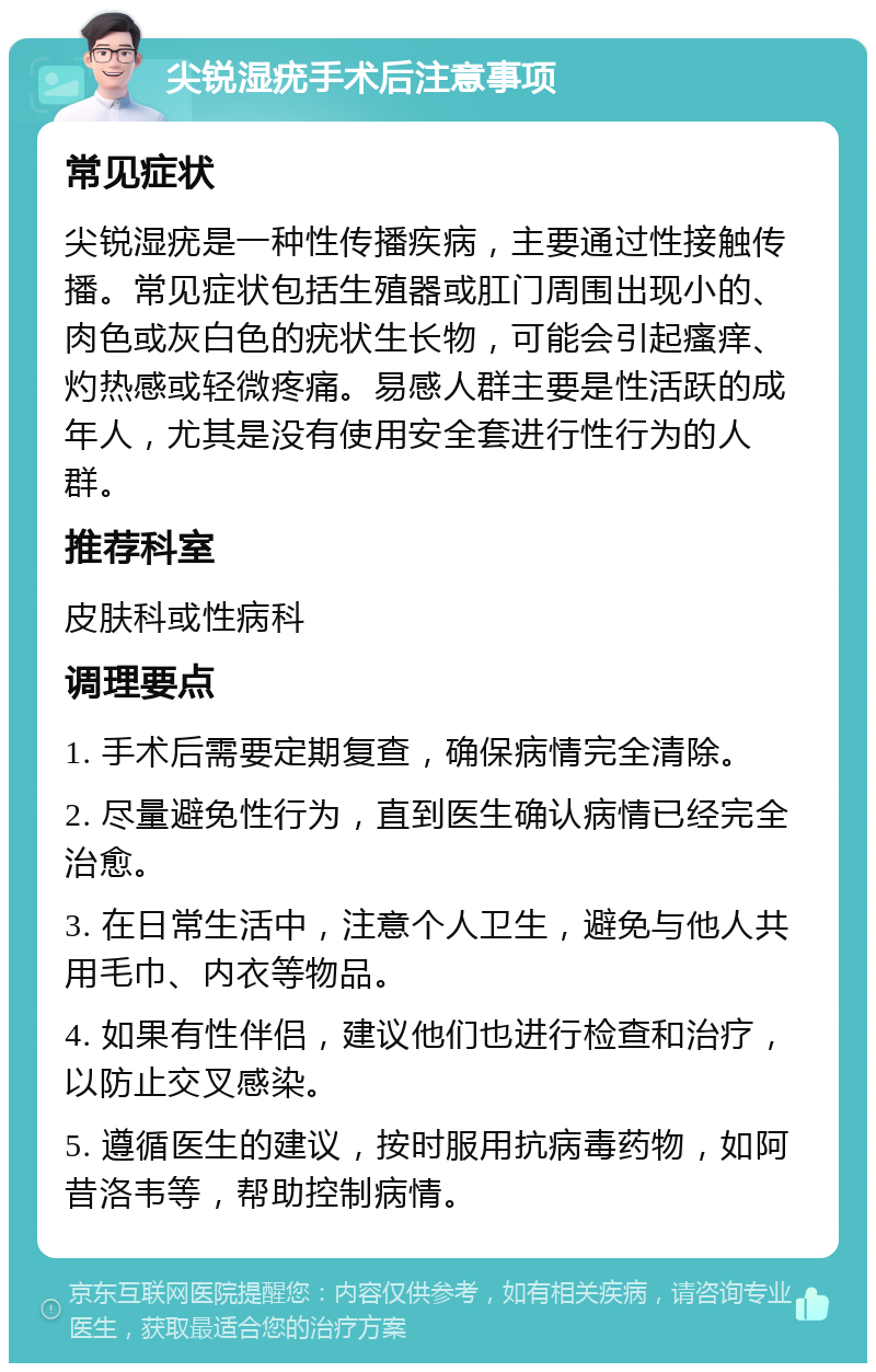 尖锐湿疣手术后注意事项 常见症状 尖锐湿疣是一种性传播疾病，主要通过性接触传播。常见症状包括生殖器或肛门周围出现小的、肉色或灰白色的疣状生长物，可能会引起瘙痒、灼热感或轻微疼痛。易感人群主要是性活跃的成年人，尤其是没有使用安全套进行性行为的人群。 推荐科室 皮肤科或性病科 调理要点 1. 手术后需要定期复查，确保病情完全清除。 2. 尽量避免性行为，直到医生确认病情已经完全治愈。 3. 在日常生活中，注意个人卫生，避免与他人共用毛巾、内衣等物品。 4. 如果有性伴侣，建议他们也进行检查和治疗，以防止交叉感染。 5. 遵循医生的建议，按时服用抗病毒药物，如阿昔洛韦等，帮助控制病情。