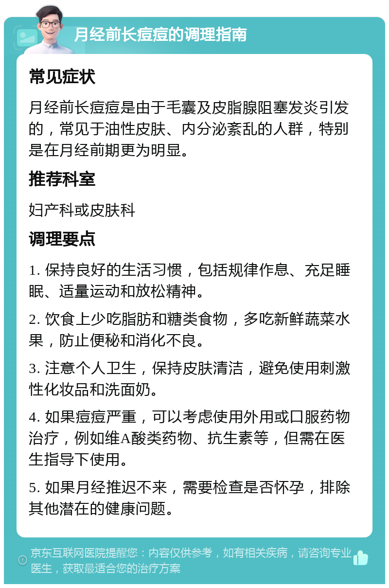 月经前长痘痘的调理指南 常见症状 月经前长痘痘是由于毛囊及皮脂腺阻塞发炎引发的，常见于油性皮肤、内分泌紊乱的人群，特别是在月经前期更为明显。 推荐科室 妇产科或皮肤科 调理要点 1. 保持良好的生活习惯，包括规律作息、充足睡眠、适量运动和放松精神。 2. 饮食上少吃脂肪和糖类食物，多吃新鲜蔬菜水果，防止便秘和消化不良。 3. 注意个人卫生，保持皮肤清洁，避免使用刺激性化妆品和洗面奶。 4. 如果痘痘严重，可以考虑使用外用或口服药物治疗，例如维A酸类药物、抗生素等，但需在医生指导下使用。 5. 如果月经推迟不来，需要检查是否怀孕，排除其他潜在的健康问题。