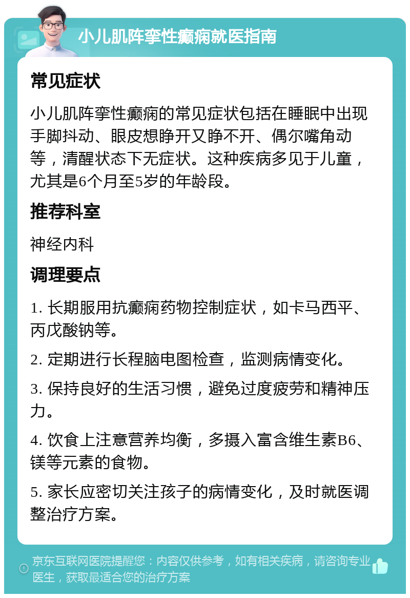 小儿肌阵挛性癫痫就医指南 常见症状 小儿肌阵挛性癫痫的常见症状包括在睡眠中出现手脚抖动、眼皮想睁开又睁不开、偶尔嘴角动等，清醒状态下无症状。这种疾病多见于儿童，尤其是6个月至5岁的年龄段。 推荐科室 神经内科 调理要点 1. 长期服用抗癫痫药物控制症状，如卡马西平、丙戊酸钠等。 2. 定期进行长程脑电图检查，监测病情变化。 3. 保持良好的生活习惯，避免过度疲劳和精神压力。 4. 饮食上注意营养均衡，多摄入富含维生素B6、镁等元素的食物。 5. 家长应密切关注孩子的病情变化，及时就医调整治疗方案。