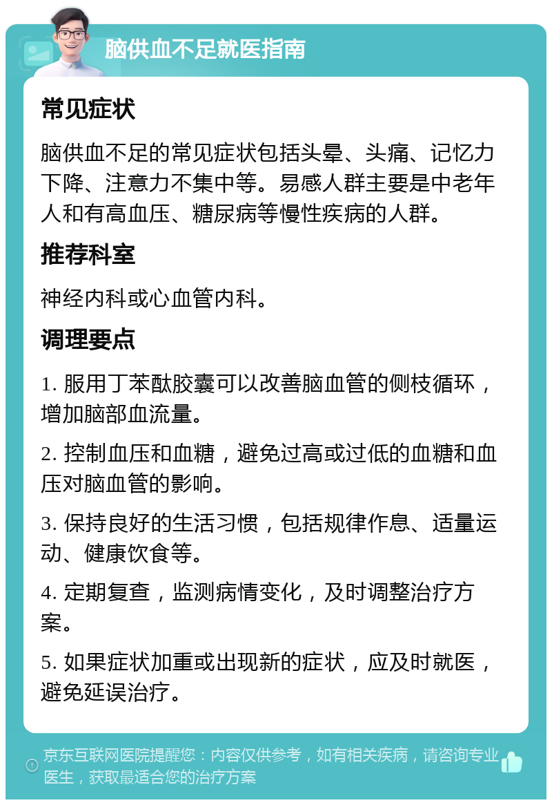 脑供血不足就医指南 常见症状 脑供血不足的常见症状包括头晕、头痛、记忆力下降、注意力不集中等。易感人群主要是中老年人和有高血压、糖尿病等慢性疾病的人群。 推荐科室 神经内科或心血管内科。 调理要点 1. 服用丁苯酞胶囊可以改善脑血管的侧枝循环，增加脑部血流量。 2. 控制血压和血糖，避免过高或过低的血糖和血压对脑血管的影响。 3. 保持良好的生活习惯，包括规律作息、适量运动、健康饮食等。 4. 定期复查，监测病情变化，及时调整治疗方案。 5. 如果症状加重或出现新的症状，应及时就医，避免延误治疗。