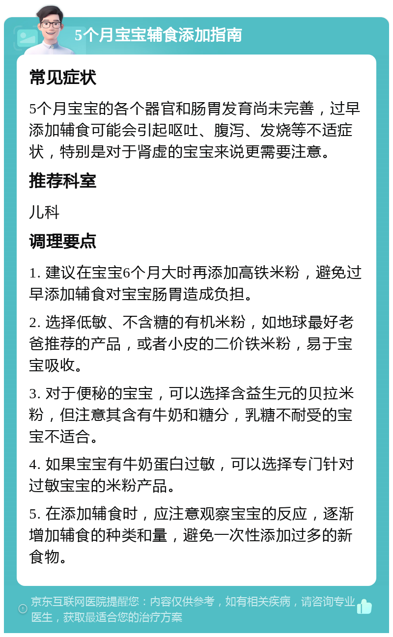 5个月宝宝辅食添加指南 常见症状 5个月宝宝的各个器官和肠胃发育尚未完善，过早添加辅食可能会引起呕吐、腹泻、发烧等不适症状，特别是对于肾虚的宝宝来说更需要注意。 推荐科室 儿科 调理要点 1. 建议在宝宝6个月大时再添加高铁米粉，避免过早添加辅食对宝宝肠胃造成负担。 2. 选择低敏、不含糖的有机米粉，如地球最好老爸推荐的产品，或者小皮的二价铁米粉，易于宝宝吸收。 3. 对于便秘的宝宝，可以选择含益生元的贝拉米粉，但注意其含有牛奶和糖分，乳糖不耐受的宝宝不适合。 4. 如果宝宝有牛奶蛋白过敏，可以选择专门针对过敏宝宝的米粉产品。 5. 在添加辅食时，应注意观察宝宝的反应，逐渐增加辅食的种类和量，避免一次性添加过多的新食物。