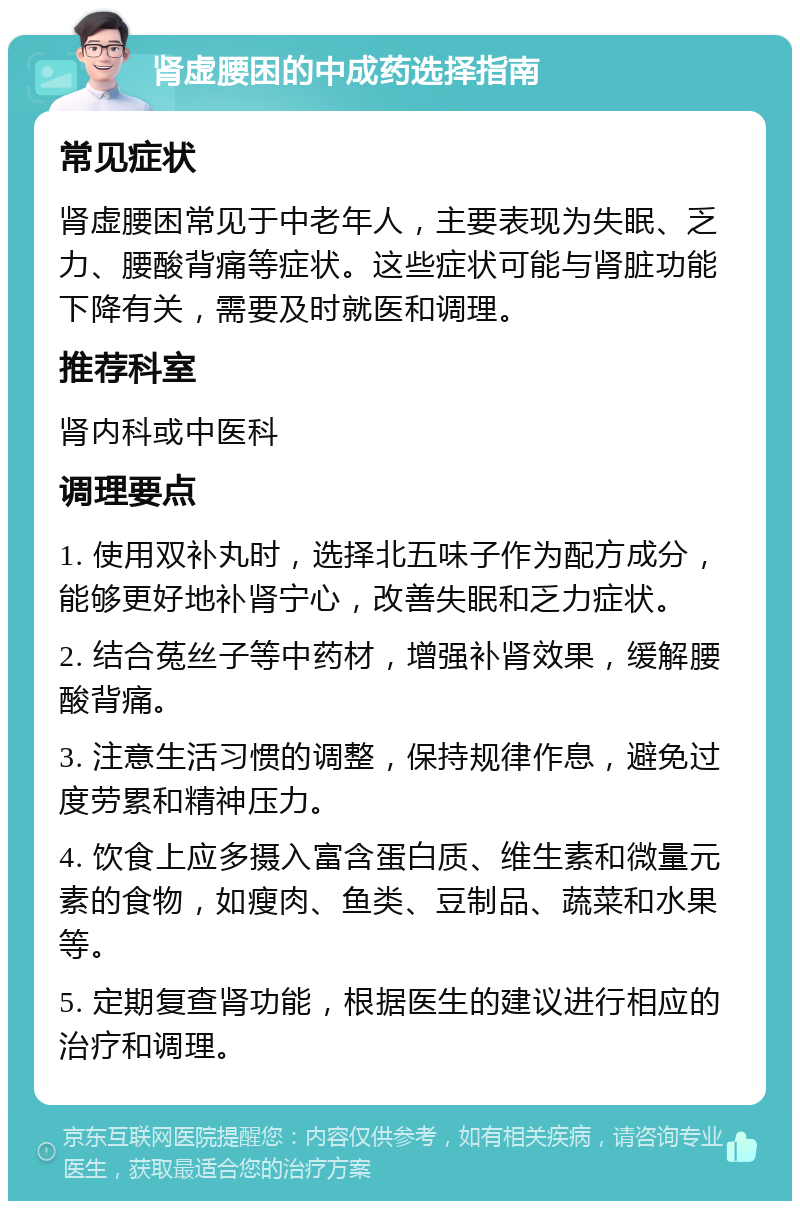 肾虚腰困的中成药选择指南 常见症状 肾虚腰困常见于中老年人，主要表现为失眠、乏力、腰酸背痛等症状。这些症状可能与肾脏功能下降有关，需要及时就医和调理。 推荐科室 肾内科或中医科 调理要点 1. 使用双补丸时，选择北五味子作为配方成分，能够更好地补肾宁心，改善失眠和乏力症状。 2. 结合菟丝子等中药材，增强补肾效果，缓解腰酸背痛。 3. 注意生活习惯的调整，保持规律作息，避免过度劳累和精神压力。 4. 饮食上应多摄入富含蛋白质、维生素和微量元素的食物，如瘦肉、鱼类、豆制品、蔬菜和水果等。 5. 定期复查肾功能，根据医生的建议进行相应的治疗和调理。