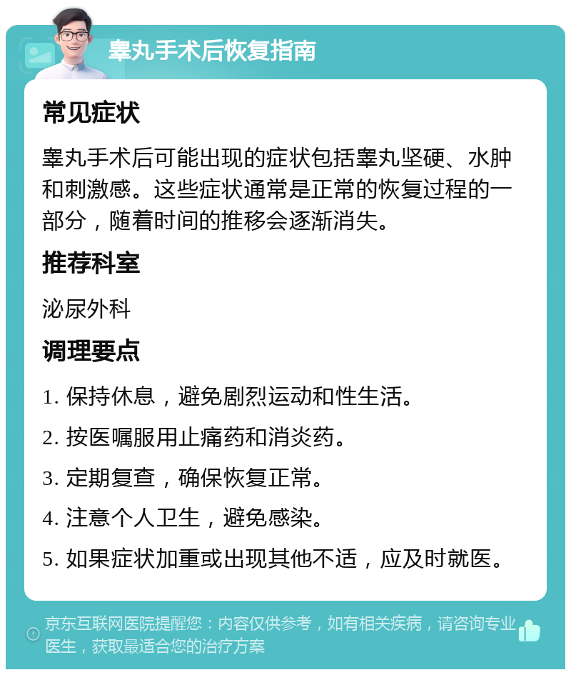 睾丸手术后恢复指南 常见症状 睾丸手术后可能出现的症状包括睾丸坚硬、水肿和刺激感。这些症状通常是正常的恢复过程的一部分，随着时间的推移会逐渐消失。 推荐科室 泌尿外科 调理要点 1. 保持休息，避免剧烈运动和性生活。 2. 按医嘱服用止痛药和消炎药。 3. 定期复查，确保恢复正常。 4. 注意个人卫生，避免感染。 5. 如果症状加重或出现其他不适，应及时就医。