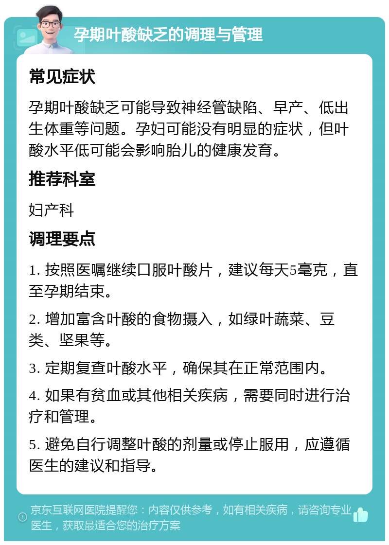 孕期叶酸缺乏的调理与管理 常见症状 孕期叶酸缺乏可能导致神经管缺陷、早产、低出生体重等问题。孕妇可能没有明显的症状，但叶酸水平低可能会影响胎儿的健康发育。 推荐科室 妇产科 调理要点 1. 按照医嘱继续口服叶酸片，建议每天5毫克，直至孕期结束。 2. 增加富含叶酸的食物摄入，如绿叶蔬菜、豆类、坚果等。 3. 定期复查叶酸水平，确保其在正常范围内。 4. 如果有贫血或其他相关疾病，需要同时进行治疗和管理。 5. 避免自行调整叶酸的剂量或停止服用，应遵循医生的建议和指导。