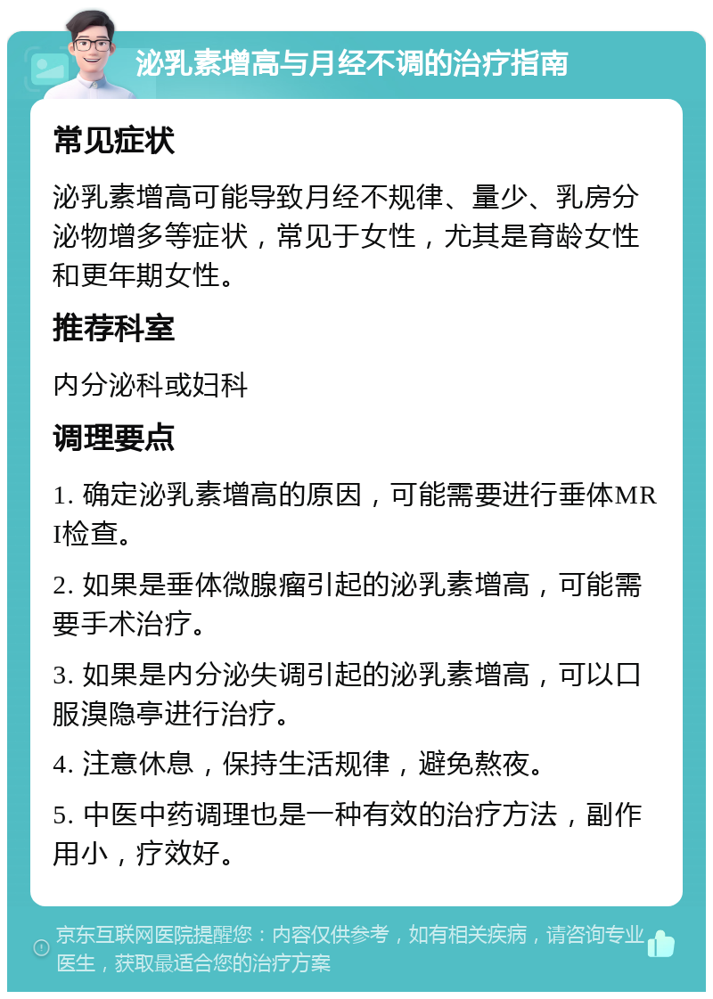 泌乳素增高与月经不调的治疗指南 常见症状 泌乳素增高可能导致月经不规律、量少、乳房分泌物增多等症状，常见于女性，尤其是育龄女性和更年期女性。 推荐科室 内分泌科或妇科 调理要点 1. 确定泌乳素增高的原因，可能需要进行垂体MRI检查。 2. 如果是垂体微腺瘤引起的泌乳素增高，可能需要手术治疗。 3. 如果是内分泌失调引起的泌乳素增高，可以口服溴隐亭进行治疗。 4. 注意休息，保持生活规律，避免熬夜。 5. 中医中药调理也是一种有效的治疗方法，副作用小，疗效好。