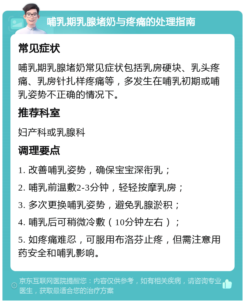 哺乳期乳腺堵奶与疼痛的处理指南 常见症状 哺乳期乳腺堵奶常见症状包括乳房硬块、乳头疼痛、乳房针扎样疼痛等，多发生在哺乳初期或哺乳姿势不正确的情况下。 推荐科室 妇产科或乳腺科 调理要点 1. 改善哺乳姿势，确保宝宝深衔乳； 2. 哺乳前温敷2-3分钟，轻轻按摩乳房； 3. 多次更换哺乳姿势，避免乳腺淤积； 4. 哺乳后可稍微冷敷（10分钟左右）； 5. 如疼痛难忍，可服用布洛芬止疼，但需注意用药安全和哺乳影响。