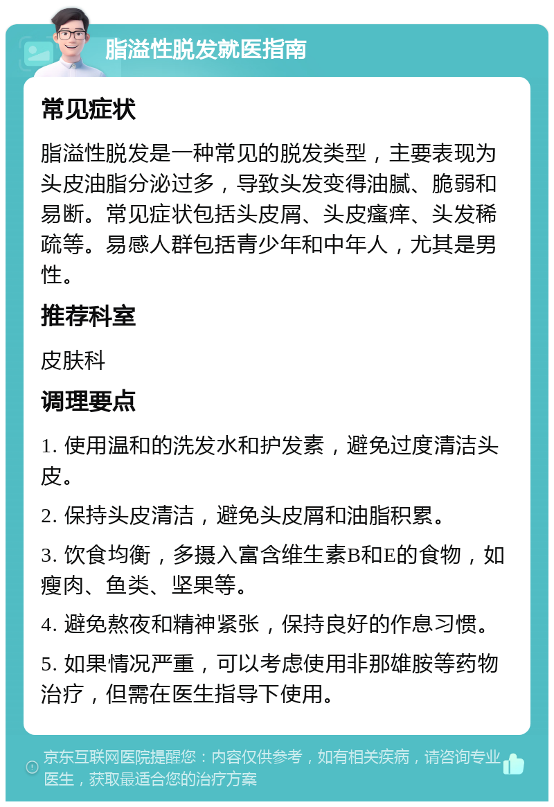 脂溢性脱发就医指南 常见症状 脂溢性脱发是一种常见的脱发类型，主要表现为头皮油脂分泌过多，导致头发变得油腻、脆弱和易断。常见症状包括头皮屑、头皮瘙痒、头发稀疏等。易感人群包括青少年和中年人，尤其是男性。 推荐科室 皮肤科 调理要点 1. 使用温和的洗发水和护发素，避免过度清洁头皮。 2. 保持头皮清洁，避免头皮屑和油脂积累。 3. 饮食均衡，多摄入富含维生素B和E的食物，如瘦肉、鱼类、坚果等。 4. 避免熬夜和精神紧张，保持良好的作息习惯。 5. 如果情况严重，可以考虑使用非那雄胺等药物治疗，但需在医生指导下使用。