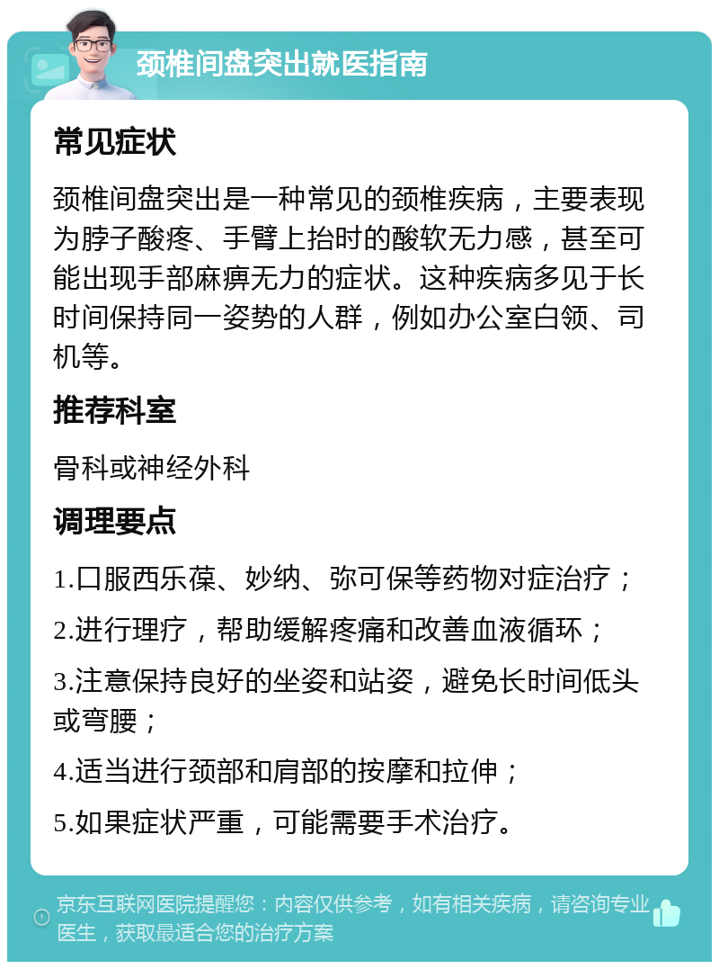 颈椎间盘突出就医指南 常见症状 颈椎间盘突出是一种常见的颈椎疾病，主要表现为脖子酸疼、手臂上抬时的酸软无力感，甚至可能出现手部麻痹无力的症状。这种疾病多见于长时间保持同一姿势的人群，例如办公室白领、司机等。 推荐科室 骨科或神经外科 调理要点 1.口服西乐葆、妙纳、弥可保等药物对症治疗； 2.进行理疗，帮助缓解疼痛和改善血液循环； 3.注意保持良好的坐姿和站姿，避免长时间低头或弯腰； 4.适当进行颈部和肩部的按摩和拉伸； 5.如果症状严重，可能需要手术治疗。