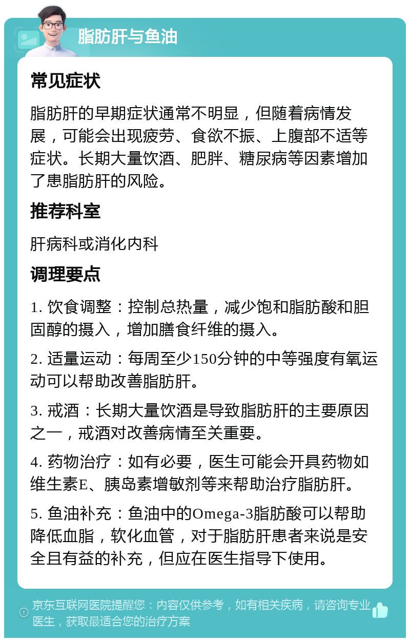 脂肪肝与鱼油 常见症状 脂肪肝的早期症状通常不明显，但随着病情发展，可能会出现疲劳、食欲不振、上腹部不适等症状。长期大量饮酒、肥胖、糖尿病等因素增加了患脂肪肝的风险。 推荐科室 肝病科或消化内科 调理要点 1. 饮食调整：控制总热量，减少饱和脂肪酸和胆固醇的摄入，增加膳食纤维的摄入。 2. 适量运动：每周至少150分钟的中等强度有氧运动可以帮助改善脂肪肝。 3. 戒酒：长期大量饮酒是导致脂肪肝的主要原因之一，戒酒对改善病情至关重要。 4. 药物治疗：如有必要，医生可能会开具药物如维生素E、胰岛素增敏剂等来帮助治疗脂肪肝。 5. 鱼油补充：鱼油中的Omega-3脂肪酸可以帮助降低血脂，软化血管，对于脂肪肝患者来说是安全且有益的补充，但应在医生指导下使用。