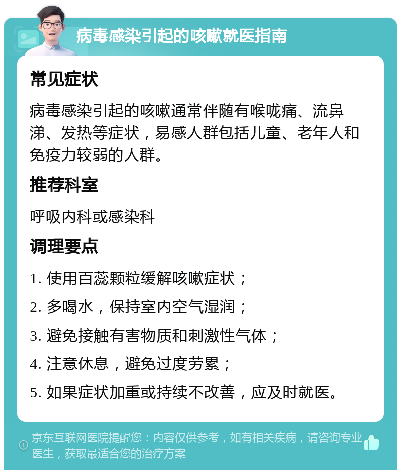 病毒感染引起的咳嗽就医指南 常见症状 病毒感染引起的咳嗽通常伴随有喉咙痛、流鼻涕、发热等症状，易感人群包括儿童、老年人和免疫力较弱的人群。 推荐科室 呼吸内科或感染科 调理要点 1. 使用百蕊颗粒缓解咳嗽症状； 2. 多喝水，保持室内空气湿润； 3. 避免接触有害物质和刺激性气体； 4. 注意休息，避免过度劳累； 5. 如果症状加重或持续不改善，应及时就医。