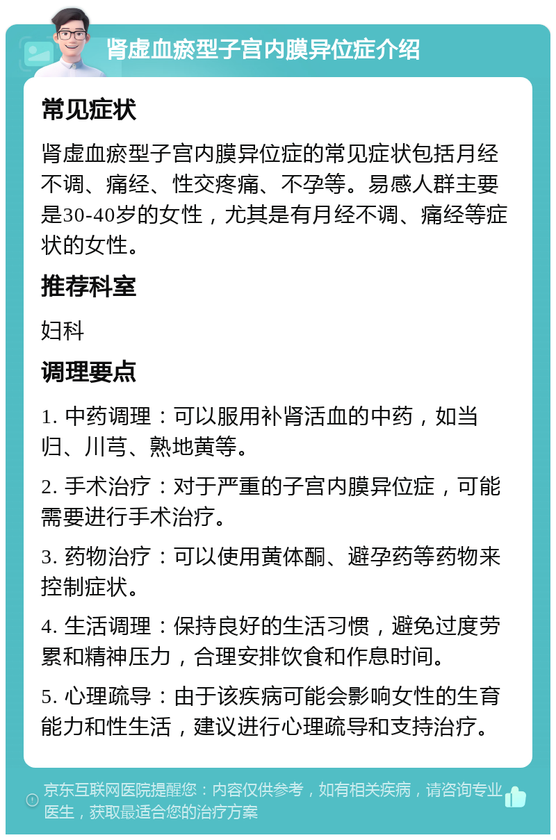 肾虚血瘀型子宫内膜异位症介绍 常见症状 肾虚血瘀型子宫内膜异位症的常见症状包括月经不调、痛经、性交疼痛、不孕等。易感人群主要是30-40岁的女性，尤其是有月经不调、痛经等症状的女性。 推荐科室 妇科 调理要点 1. 中药调理：可以服用补肾活血的中药，如当归、川芎、熟地黄等。 2. 手术治疗：对于严重的子宫内膜异位症，可能需要进行手术治疗。 3. 药物治疗：可以使用黄体酮、避孕药等药物来控制症状。 4. 生活调理：保持良好的生活习惯，避免过度劳累和精神压力，合理安排饮食和作息时间。 5. 心理疏导：由于该疾病可能会影响女性的生育能力和性生活，建议进行心理疏导和支持治疗。