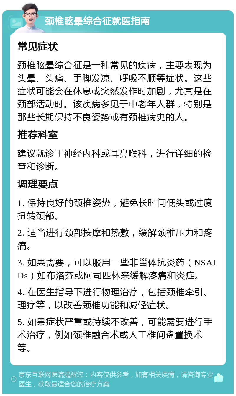 颈椎眩晕综合征就医指南 常见症状 颈椎眩晕综合征是一种常见的疾病，主要表现为头晕、头痛、手脚发凉、呼吸不顺等症状。这些症状可能会在休息或突然发作时加剧，尤其是在颈部活动时。该疾病多见于中老年人群，特别是那些长期保持不良姿势或有颈椎病史的人。 推荐科室 建议就诊于神经内科或耳鼻喉科，进行详细的检查和诊断。 调理要点 1. 保持良好的颈椎姿势，避免长时间低头或过度扭转颈部。 2. 适当进行颈部按摩和热敷，缓解颈椎压力和疼痛。 3. 如果需要，可以服用一些非甾体抗炎药（NSAIDs）如布洛芬或阿司匹林来缓解疼痛和炎症。 4. 在医生指导下进行物理治疗，包括颈椎牵引、理疗等，以改善颈椎功能和减轻症状。 5. 如果症状严重或持续不改善，可能需要进行手术治疗，例如颈椎融合术或人工椎间盘置换术等。