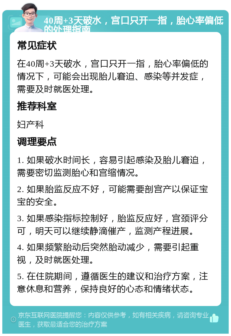 40周+3天破水，宫口只开一指，胎心率偏低的处理指南 常见症状 在40周+3天破水，宫口只开一指，胎心率偏低的情况下，可能会出现胎儿窘迫、感染等并发症，需要及时就医处理。 推荐科室 妇产科 调理要点 1. 如果破水时间长，容易引起感染及胎儿窘迫，需要密切监测胎心和宫缩情况。 2. 如果胎监反应不好，可能需要剖宫产以保证宝宝的安全。 3. 如果感染指标控制好，胎监反应好，宫颈评分可，明天可以继续静滴催产，监测产程进展。 4. 如果频繁胎动后突然胎动减少，需要引起重视，及时就医处理。 5. 在住院期间，遵循医生的建议和治疗方案，注意休息和营养，保持良好的心态和情绪状态。