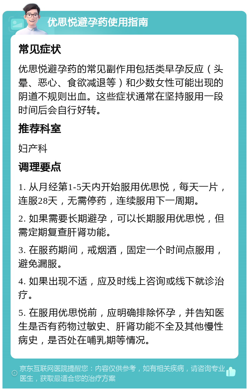 优思悦避孕药使用指南 常见症状 优思悦避孕药的常见副作用包括类早孕反应（头晕、恶心、食欲减退等）和少数女性可能出现的阴道不规则出血。这些症状通常在坚持服用一段时间后会自行好转。 推荐科室 妇产科 调理要点 1. 从月经第1-5天内开始服用优思悦，每天一片，连服28天，无需停药，连续服用下一周期。 2. 如果需要长期避孕，可以长期服用优思悦，但需定期复查肝肾功能。 3. 在服药期间，戒烟酒，固定一个时间点服用，避免漏服。 4. 如果出现不适，应及时线上咨询或线下就诊治疗。 5. 在服用优思悦前，应明确排除怀孕，并告知医生是否有药物过敏史、肝肾功能不全及其他慢性病史，是否处在哺乳期等情况。