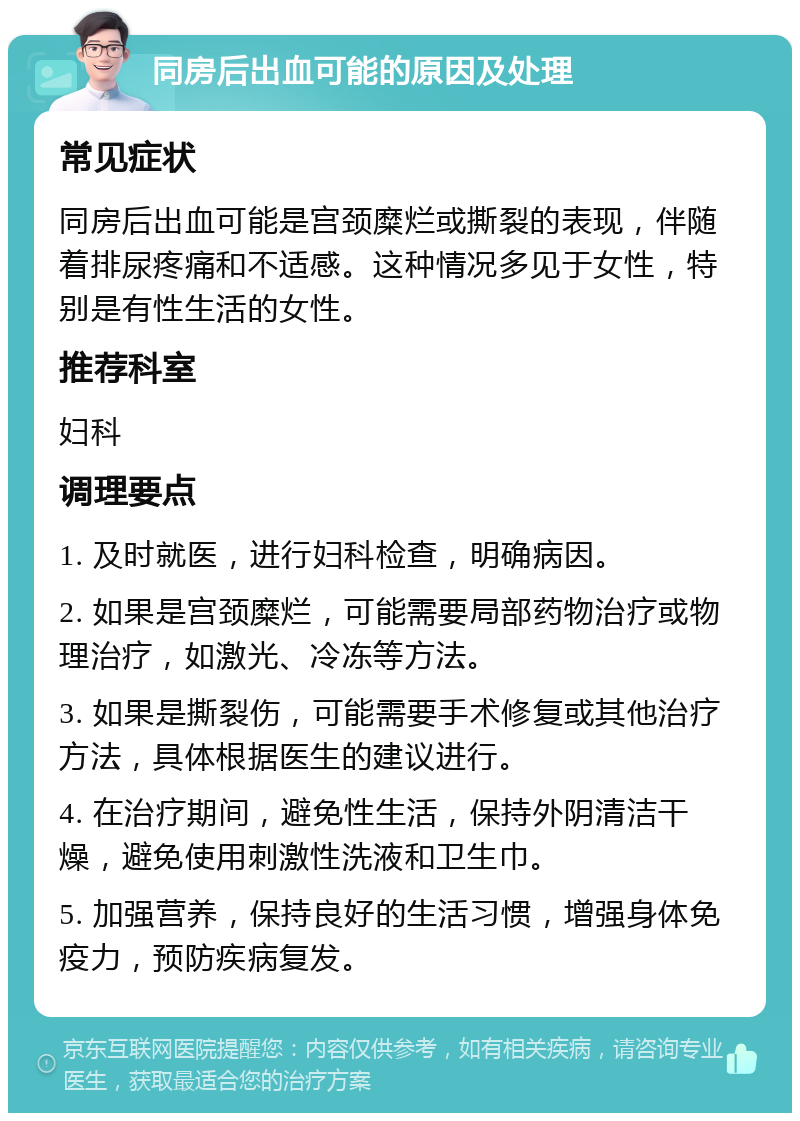 同房后出血可能的原因及处理 常见症状 同房后出血可能是宫颈糜烂或撕裂的表现，伴随着排尿疼痛和不适感。这种情况多见于女性，特别是有性生活的女性。 推荐科室 妇科 调理要点 1. 及时就医，进行妇科检查，明确病因。 2. 如果是宫颈糜烂，可能需要局部药物治疗或物理治疗，如激光、冷冻等方法。 3. 如果是撕裂伤，可能需要手术修复或其他治疗方法，具体根据医生的建议进行。 4. 在治疗期间，避免性生活，保持外阴清洁干燥，避免使用刺激性洗液和卫生巾。 5. 加强营养，保持良好的生活习惯，增强身体免疫力，预防疾病复发。