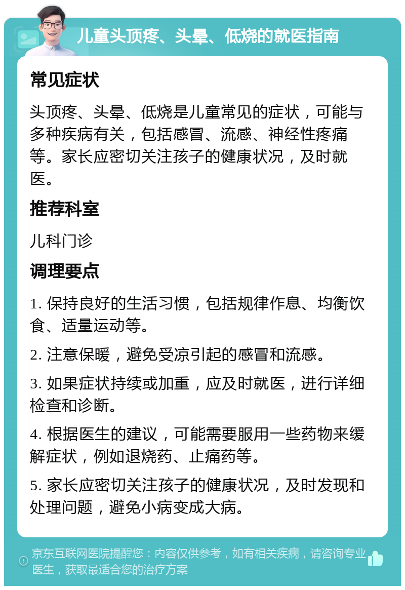 儿童头顶疼、头晕、低烧的就医指南 常见症状 头顶疼、头晕、低烧是儿童常见的症状，可能与多种疾病有关，包括感冒、流感、神经性疼痛等。家长应密切关注孩子的健康状况，及时就医。 推荐科室 儿科门诊 调理要点 1. 保持良好的生活习惯，包括规律作息、均衡饮食、适量运动等。 2. 注意保暖，避免受凉引起的感冒和流感。 3. 如果症状持续或加重，应及时就医，进行详细检查和诊断。 4. 根据医生的建议，可能需要服用一些药物来缓解症状，例如退烧药、止痛药等。 5. 家长应密切关注孩子的健康状况，及时发现和处理问题，避免小病变成大病。