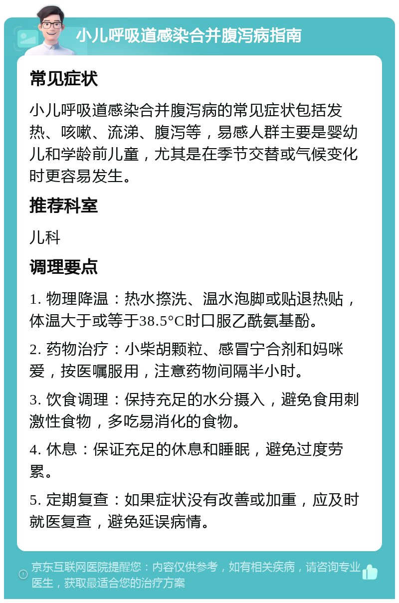 小儿呼吸道感染合并腹泻病指南 常见症状 小儿呼吸道感染合并腹泻病的常见症状包括发热、咳嗽、流涕、腹泻等，易感人群主要是婴幼儿和学龄前儿童，尤其是在季节交替或气候变化时更容易发生。 推荐科室 儿科 调理要点 1. 物理降温：热水摖洗、温水泡脚或贴退热贴，体温大于或等于38.5°C时口服乙酰氨基酚。 2. 药物治疗：小柴胡颗粒、感冒宁合剂和妈咪爱，按医嘱服用，注意药物间隔半小时。 3. 饮食调理：保持充足的水分摄入，避免食用刺激性食物，多吃易消化的食物。 4. 休息：保证充足的休息和睡眠，避免过度劳累。 5. 定期复查：如果症状没有改善或加重，应及时就医复查，避免延误病情。