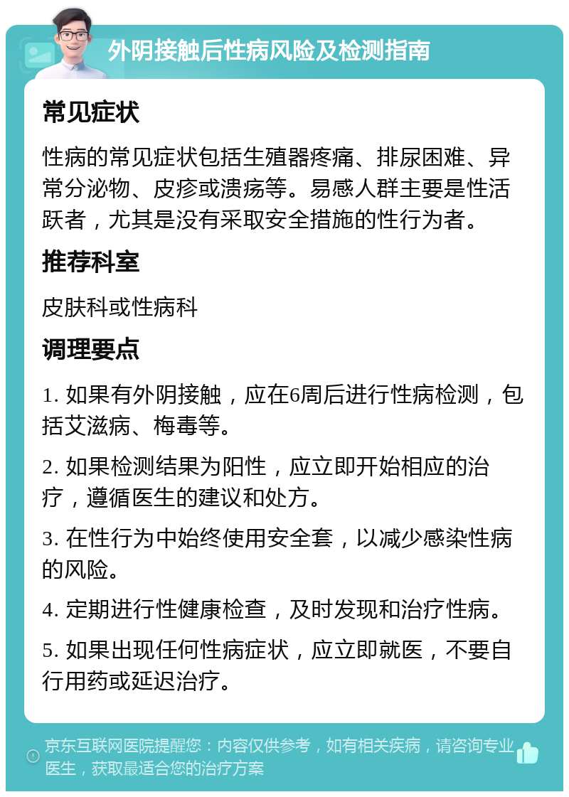 外阴接触后性病风险及检测指南 常见症状 性病的常见症状包括生殖器疼痛、排尿困难、异常分泌物、皮疹或溃疡等。易感人群主要是性活跃者，尤其是没有采取安全措施的性行为者。 推荐科室 皮肤科或性病科 调理要点 1. 如果有外阴接触，应在6周后进行性病检测，包括艾滋病、梅毒等。 2. 如果检测结果为阳性，应立即开始相应的治疗，遵循医生的建议和处方。 3. 在性行为中始终使用安全套，以减少感染性病的风险。 4. 定期进行性健康检查，及时发现和治疗性病。 5. 如果出现任何性病症状，应立即就医，不要自行用药或延迟治疗。