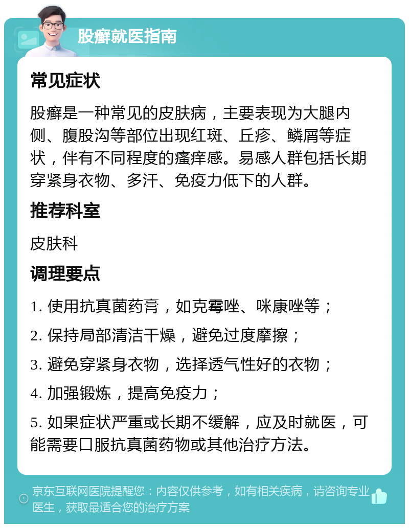 股癣就医指南 常见症状 股癣是一种常见的皮肤病，主要表现为大腿内侧、腹股沟等部位出现红斑、丘疹、鳞屑等症状，伴有不同程度的瘙痒感。易感人群包括长期穿紧身衣物、多汗、免疫力低下的人群。 推荐科室 皮肤科 调理要点 1. 使用抗真菌药膏，如克霉唑、咪康唑等； 2. 保持局部清洁干燥，避免过度摩擦； 3. 避免穿紧身衣物，选择透气性好的衣物； 4. 加强锻炼，提高免疫力； 5. 如果症状严重或长期不缓解，应及时就医，可能需要口服抗真菌药物或其他治疗方法。