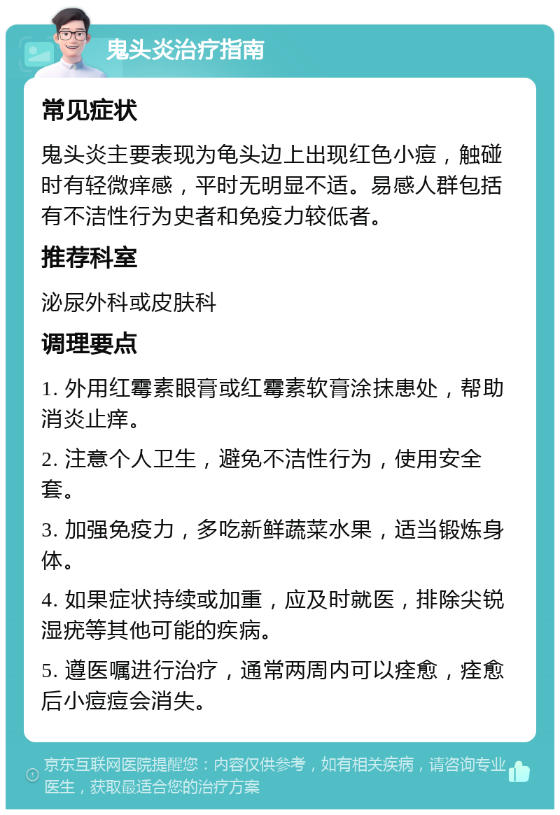 鬼头炎治疗指南 常见症状 鬼头炎主要表现为龟头边上出现红色小痘，触碰时有轻微痒感，平时无明显不适。易感人群包括有不洁性行为史者和免疫力较低者。 推荐科室 泌尿外科或皮肤科 调理要点 1. 外用红霉素眼膏或红霉素软膏涂抹患处，帮助消炎止痒。 2. 注意个人卫生，避免不洁性行为，使用安全套。 3. 加强免疫力，多吃新鲜蔬菜水果，适当锻炼身体。 4. 如果症状持续或加重，应及时就医，排除尖锐湿疣等其他可能的疾病。 5. 遵医嘱进行治疗，通常两周内可以痊愈，痊愈后小痘痘会消失。