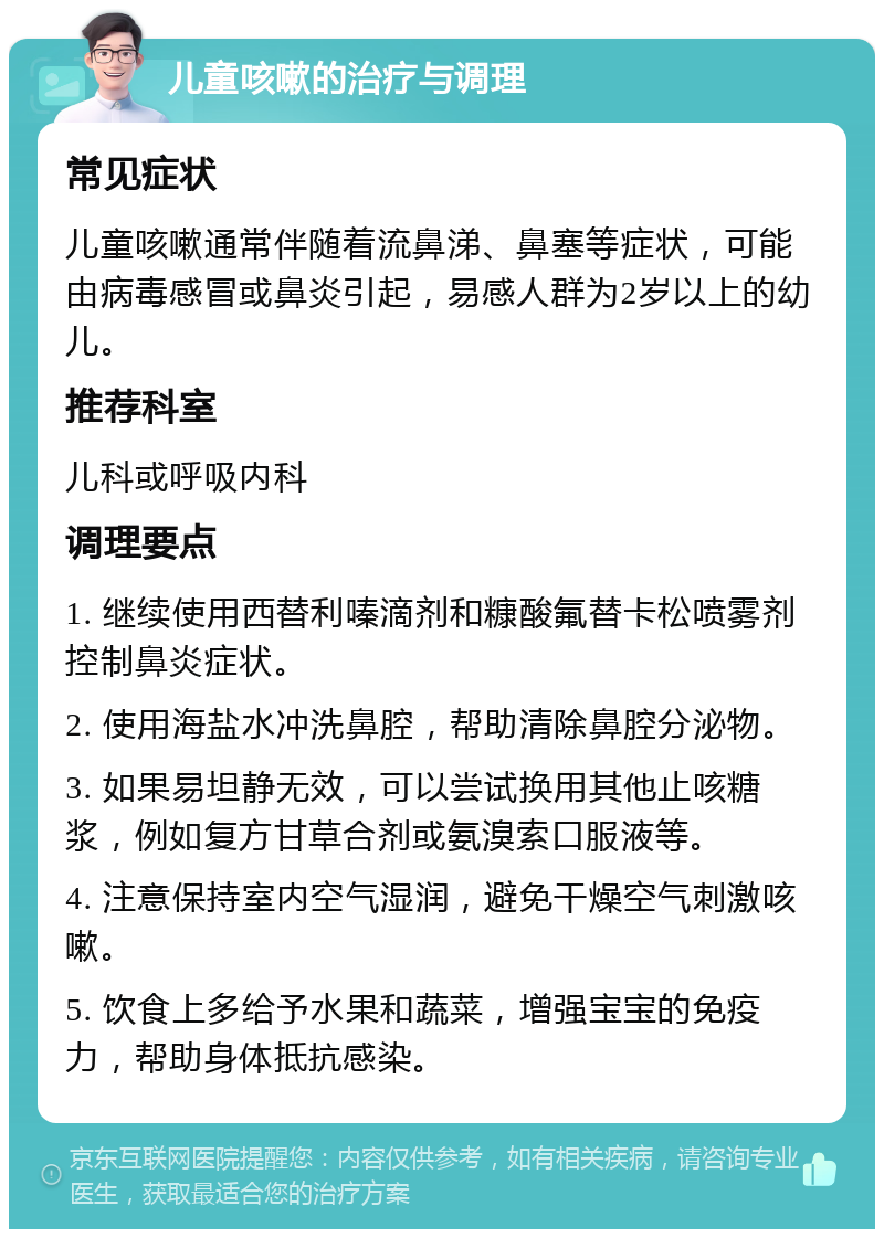 儿童咳嗽的治疗与调理 常见症状 儿童咳嗽通常伴随着流鼻涕、鼻塞等症状，可能由病毒感冒或鼻炎引起，易感人群为2岁以上的幼儿。 推荐科室 儿科或呼吸内科 调理要点 1. 继续使用西替利嗪滴剂和糠酸氟替卡松喷雾剂控制鼻炎症状。 2. 使用海盐水冲洗鼻腔，帮助清除鼻腔分泌物。 3. 如果易坦静无效，可以尝试换用其他止咳糖浆，例如复方甘草合剂或氨溴索口服液等。 4. 注意保持室内空气湿润，避免干燥空气刺激咳嗽。 5. 饮食上多给予水果和蔬菜，增强宝宝的免疫力，帮助身体抵抗感染。