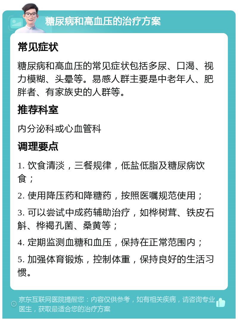 糖尿病和高血压的治疗方案 常见症状 糖尿病和高血压的常见症状包括多尿、口渴、视力模糊、头晕等。易感人群主要是中老年人、肥胖者、有家族史的人群等。 推荐科室 内分泌科或心血管科 调理要点 1. 饮食清淡，三餐规律，低盐低脂及糖尿病饮食； 2. 使用降压药和降糖药，按照医嘱规范使用； 3. 可以尝试中成药辅助治疗，如桦树茸、铁皮石斛、桦褐孔菌、桑黄等； 4. 定期监测血糖和血压，保持在正常范围内； 5. 加强体育锻炼，控制体重，保持良好的生活习惯。