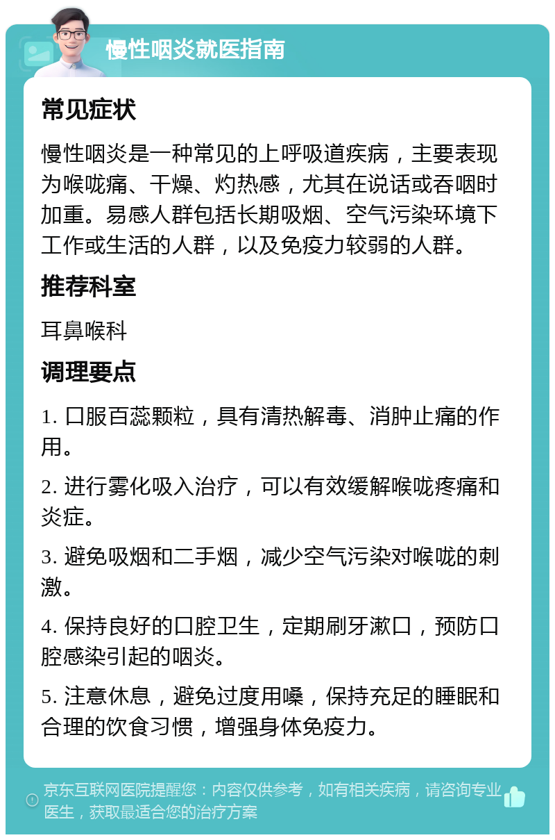 慢性咽炎就医指南 常见症状 慢性咽炎是一种常见的上呼吸道疾病，主要表现为喉咙痛、干燥、灼热感，尤其在说话或吞咽时加重。易感人群包括长期吸烟、空气污染环境下工作或生活的人群，以及免疫力较弱的人群。 推荐科室 耳鼻喉科 调理要点 1. 口服百蕊颗粒，具有清热解毒、消肿止痛的作用。 2. 进行雾化吸入治疗，可以有效缓解喉咙疼痛和炎症。 3. 避免吸烟和二手烟，减少空气污染对喉咙的刺激。 4. 保持良好的口腔卫生，定期刷牙漱口，预防口腔感染引起的咽炎。 5. 注意休息，避免过度用嗓，保持充足的睡眠和合理的饮食习惯，增强身体免疫力。