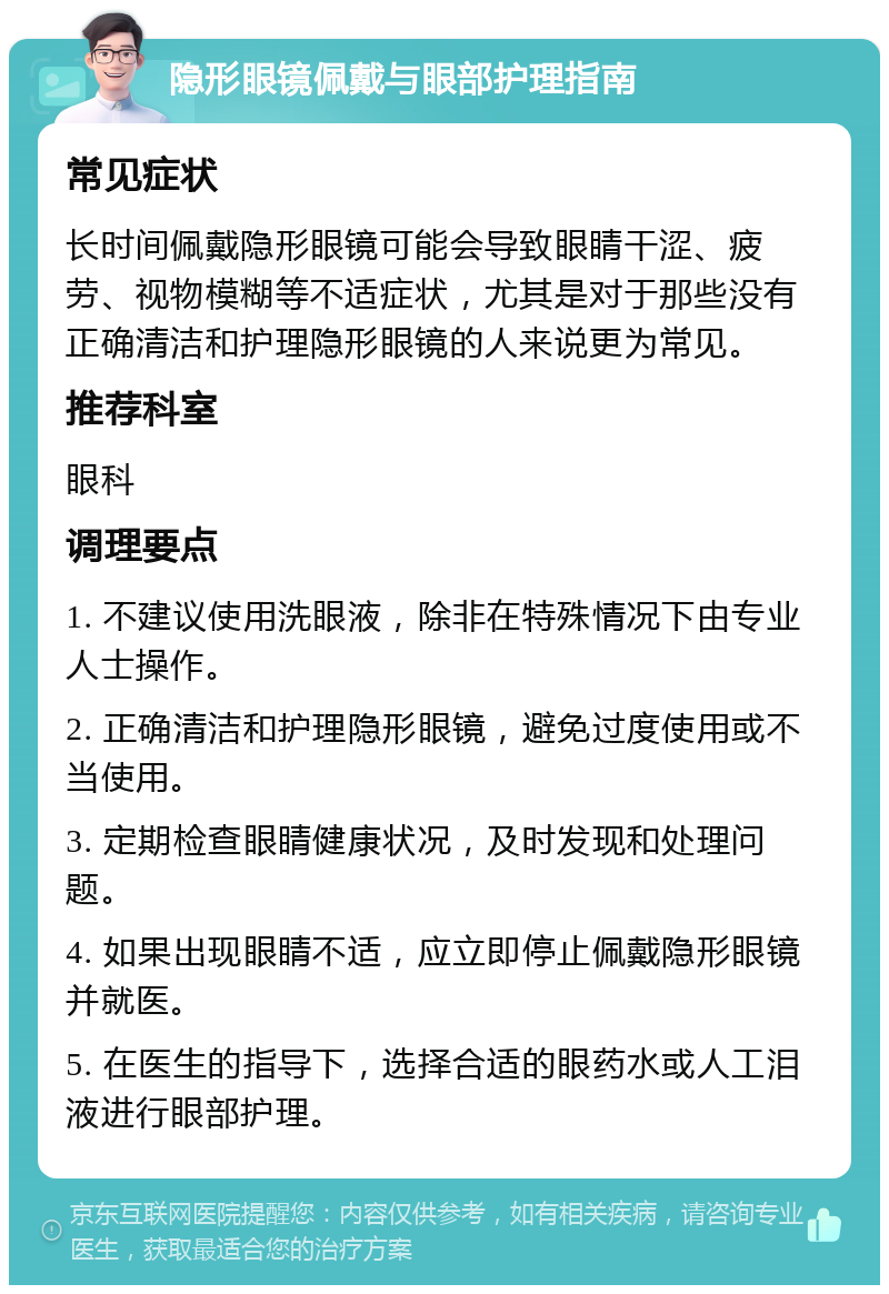 隐形眼镜佩戴与眼部护理指南 常见症状 长时间佩戴隐形眼镜可能会导致眼睛干涩、疲劳、视物模糊等不适症状，尤其是对于那些没有正确清洁和护理隐形眼镜的人来说更为常见。 推荐科室 眼科 调理要点 1. 不建议使用洗眼液，除非在特殊情况下由专业人士操作。 2. 正确清洁和护理隐形眼镜，避免过度使用或不当使用。 3. 定期检查眼睛健康状况，及时发现和处理问题。 4. 如果出现眼睛不适，应立即停止佩戴隐形眼镜并就医。 5. 在医生的指导下，选择合适的眼药水或人工泪液进行眼部护理。