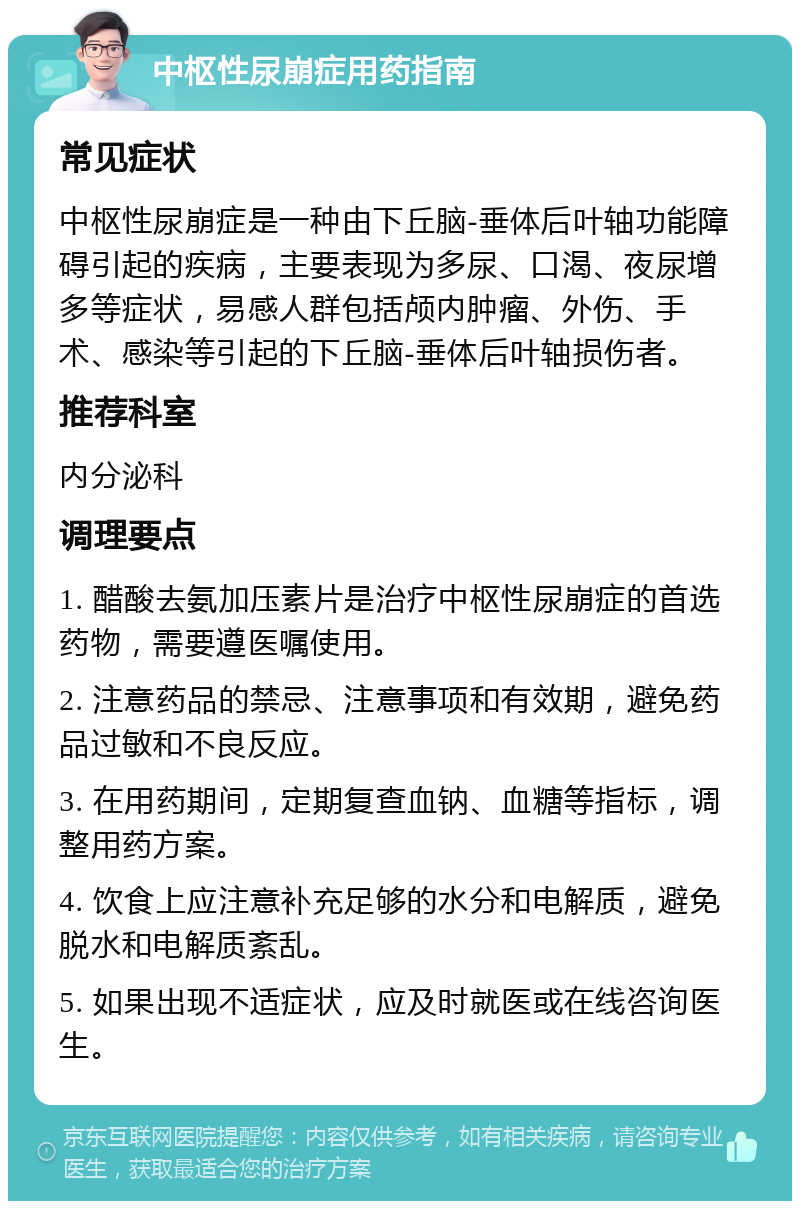 中枢性尿崩症用药指南 常见症状 中枢性尿崩症是一种由下丘脑-垂体后叶轴功能障碍引起的疾病，主要表现为多尿、口渴、夜尿增多等症状，易感人群包括颅内肿瘤、外伤、手术、感染等引起的下丘脑-垂体后叶轴损伤者。 推荐科室 内分泌科 调理要点 1. 醋酸去氨加压素片是治疗中枢性尿崩症的首选药物，需要遵医嘱使用。 2. 注意药品的禁忌、注意事项和有效期，避免药品过敏和不良反应。 3. 在用药期间，定期复查血钠、血糖等指标，调整用药方案。 4. 饮食上应注意补充足够的水分和电解质，避免脱水和电解质紊乱。 5. 如果出现不适症状，应及时就医或在线咨询医生。