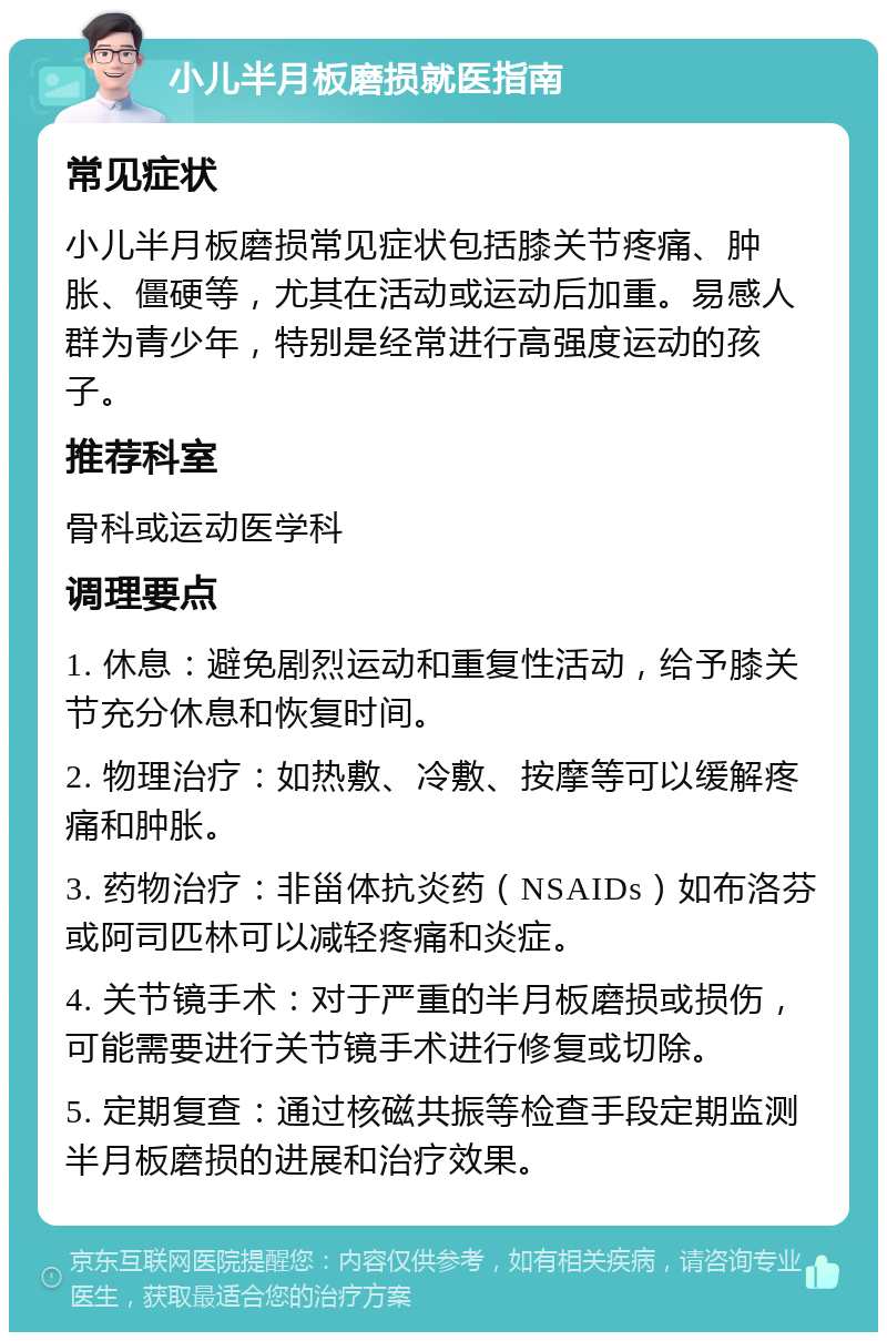 小儿半月板磨损就医指南 常见症状 小儿半月板磨损常见症状包括膝关节疼痛、肿胀、僵硬等，尤其在活动或运动后加重。易感人群为青少年，特别是经常进行高强度运动的孩子。 推荐科室 骨科或运动医学科 调理要点 1. 休息：避免剧烈运动和重复性活动，给予膝关节充分休息和恢复时间。 2. 物理治疗：如热敷、冷敷、按摩等可以缓解疼痛和肿胀。 3. 药物治疗：非甾体抗炎药（NSAIDs）如布洛芬或阿司匹林可以减轻疼痛和炎症。 4. 关节镜手术：对于严重的半月板磨损或损伤，可能需要进行关节镜手术进行修复或切除。 5. 定期复查：通过核磁共振等检查手段定期监测半月板磨损的进展和治疗效果。