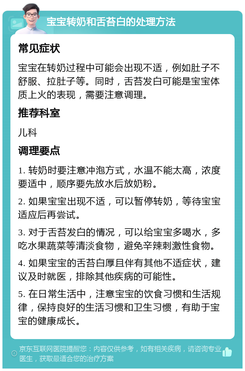 宝宝转奶和舌苔白的处理方法 常见症状 宝宝在转奶过程中可能会出现不适，例如肚子不舒服、拉肚子等。同时，舌苔发白可能是宝宝体质上火的表现，需要注意调理。 推荐科室 儿科 调理要点 1. 转奶时要注意冲泡方式，水温不能太高，浓度要适中，顺序要先放水后放奶粉。 2. 如果宝宝出现不适，可以暂停转奶，等待宝宝适应后再尝试。 3. 对于舌苔发白的情况，可以给宝宝多喝水，多吃水果蔬菜等清淡食物，避免辛辣刺激性食物。 4. 如果宝宝的舌苔白厚且伴有其他不适症状，建议及时就医，排除其他疾病的可能性。 5. 在日常生活中，注意宝宝的饮食习惯和生活规律，保持良好的生活习惯和卫生习惯，有助于宝宝的健康成长。