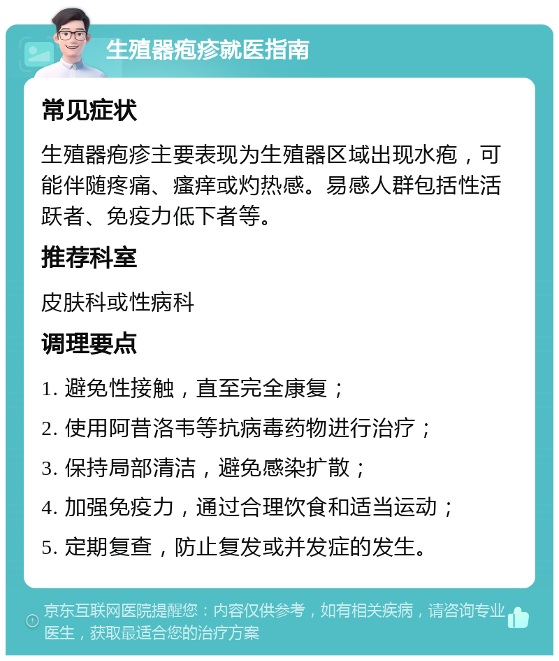 生殖器疱疹就医指南 常见症状 生殖器疱疹主要表现为生殖器区域出现水疱，可能伴随疼痛、瘙痒或灼热感。易感人群包括性活跃者、免疫力低下者等。 推荐科室 皮肤科或性病科 调理要点 1. 避免性接触，直至完全康复； 2. 使用阿昔洛韦等抗病毒药物进行治疗； 3. 保持局部清洁，避免感染扩散； 4. 加强免疫力，通过合理饮食和适当运动； 5. 定期复查，防止复发或并发症的发生。