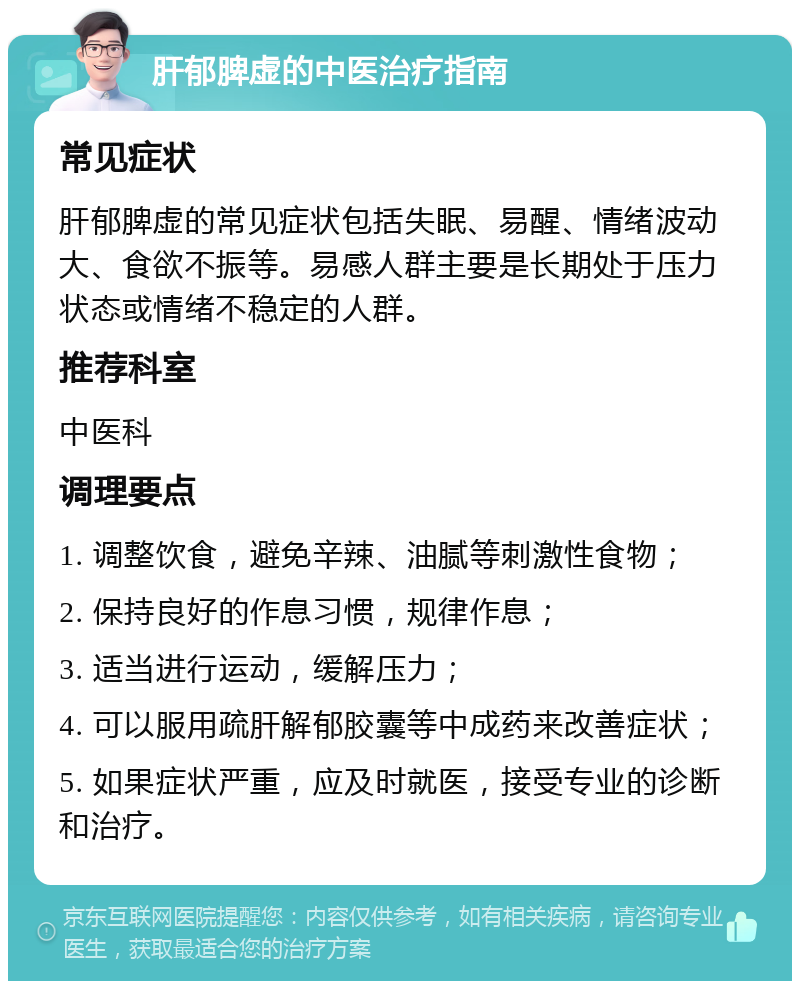 肝郁脾虚的中医治疗指南 常见症状 肝郁脾虚的常见症状包括失眠、易醒、情绪波动大、食欲不振等。易感人群主要是长期处于压力状态或情绪不稳定的人群。 推荐科室 中医科 调理要点 1. 调整饮食，避免辛辣、油腻等刺激性食物； 2. 保持良好的作息习惯，规律作息； 3. 适当进行运动，缓解压力； 4. 可以服用疏肝解郁胶囊等中成药来改善症状； 5. 如果症状严重，应及时就医，接受专业的诊断和治疗。