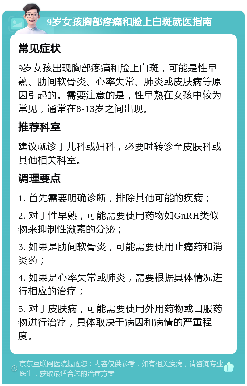 9岁女孩胸部疼痛和脸上白斑就医指南 常见症状 9岁女孩出现胸部疼痛和脸上白斑，可能是性早熟、肋间软骨炎、心率失常、肺炎或皮肤病等原因引起的。需要注意的是，性早熟在女孩中较为常见，通常在8-13岁之间出现。 推荐科室 建议就诊于儿科或妇科，必要时转诊至皮肤科或其他相关科室。 调理要点 1. 首先需要明确诊断，排除其他可能的疾病； 2. 对于性早熟，可能需要使用药物如GnRH类似物来抑制性激素的分泌； 3. 如果是肋间软骨炎，可能需要使用止痛药和消炎药； 4. 如果是心率失常或肺炎，需要根据具体情况进行相应的治疗； 5. 对于皮肤病，可能需要使用外用药物或口服药物进行治疗，具体取决于病因和病情的严重程度。