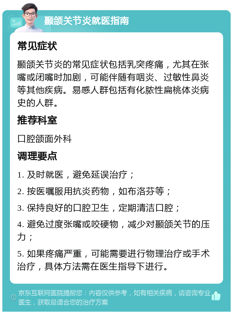 颞颌关节炎就医指南 常见症状 颞颌关节炎的常见症状包括乳突疼痛，尤其在张嘴或闭嘴时加剧，可能伴随有咽炎、过敏性鼻炎等其他疾病。易感人群包括有化脓性扁桃体炎病史的人群。 推荐科室 口腔颌面外科 调理要点 1. 及时就医，避免延误治疗； 2. 按医嘱服用抗炎药物，如布洛芬等； 3. 保持良好的口腔卫生，定期清洁口腔； 4. 避免过度张嘴或咬硬物，减少对颞颌关节的压力； 5. 如果疼痛严重，可能需要进行物理治疗或手术治疗，具体方法需在医生指导下进行。