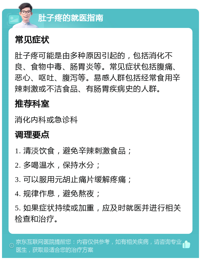 肚子疼的就医指南 常见症状 肚子疼可能是由多种原因引起的，包括消化不良、食物中毒、肠胃炎等。常见症状包括腹痛、恶心、呕吐、腹泻等。易感人群包括经常食用辛辣刺激或不洁食品、有肠胃疾病史的人群。 推荐科室 消化内科或急诊科 调理要点 1. 清淡饮食，避免辛辣刺激食品； 2. 多喝温水，保持水分； 3. 可以服用元胡止痛片缓解疼痛； 4. 规律作息，避免熬夜； 5. 如果症状持续或加重，应及时就医并进行相关检查和治疗。