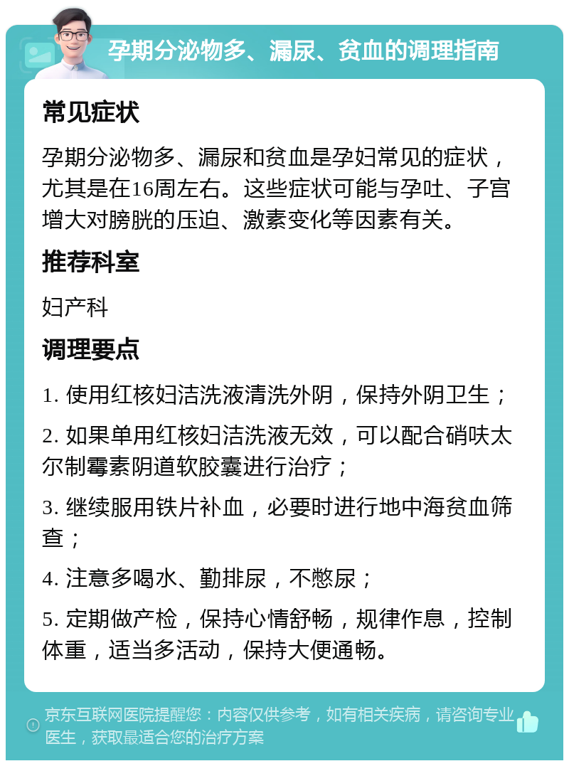 孕期分泌物多、漏尿、贫血的调理指南 常见症状 孕期分泌物多、漏尿和贫血是孕妇常见的症状，尤其是在16周左右。这些症状可能与孕吐、子宫增大对膀胱的压迫、激素变化等因素有关。 推荐科室 妇产科 调理要点 1. 使用红核妇洁洗液清洗外阴，保持外阴卫生； 2. 如果单用红核妇洁洗液无效，可以配合硝呋太尔制霉素阴道软胶囊进行治疗； 3. 继续服用铁片补血，必要时进行地中海贫血筛查； 4. 注意多喝水、勤排尿，不憋尿； 5. 定期做产检，保持心情舒畅，规律作息，控制体重，适当多活动，保持大便通畅。