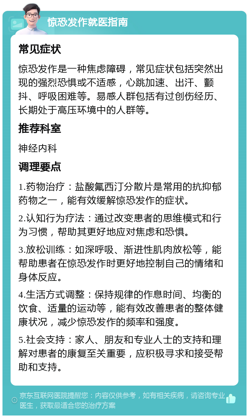 惊恐发作就医指南 常见症状 惊恐发作是一种焦虑障碍，常见症状包括突然出现的强烈恐惧或不适感，心跳加速、出汗、颤抖、呼吸困难等。易感人群包括有过创伤经历、长期处于高压环境中的人群等。 推荐科室 神经内科 调理要点 1.药物治疗：盐酸氟西汀分散片是常用的抗抑郁药物之一，能有效缓解惊恐发作的症状。 2.认知行为疗法：通过改变患者的思维模式和行为习惯，帮助其更好地应对焦虑和恐惧。 3.放松训练：如深呼吸、渐进性肌肉放松等，能帮助患者在惊恐发作时更好地控制自己的情绪和身体反应。 4.生活方式调整：保持规律的作息时间、均衡的饮食、适量的运动等，能有效改善患者的整体健康状况，减少惊恐发作的频率和强度。 5.社会支持：家人、朋友和专业人士的支持和理解对患者的康复至关重要，应积极寻求和接受帮助和支持。