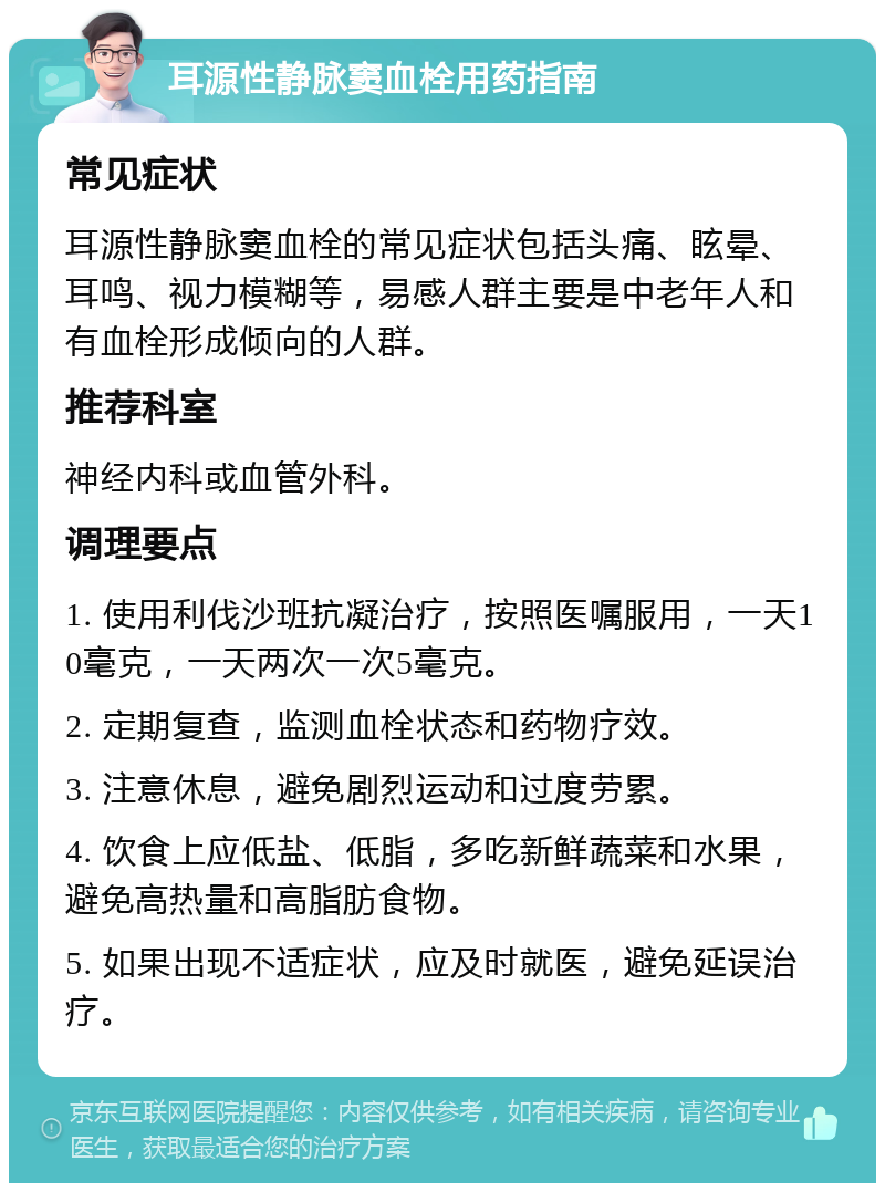 耳源性静脉窦血栓用药指南 常见症状 耳源性静脉窦血栓的常见症状包括头痛、眩晕、耳鸣、视力模糊等，易感人群主要是中老年人和有血栓形成倾向的人群。 推荐科室 神经内科或血管外科。 调理要点 1. 使用利伐沙班抗凝治疗，按照医嘱服用，一天10毫克，一天两次一次5毫克。 2. 定期复查，监测血栓状态和药物疗效。 3. 注意休息，避免剧烈运动和过度劳累。 4. 饮食上应低盐、低脂，多吃新鲜蔬菜和水果，避免高热量和高脂肪食物。 5. 如果出现不适症状，应及时就医，避免延误治疗。