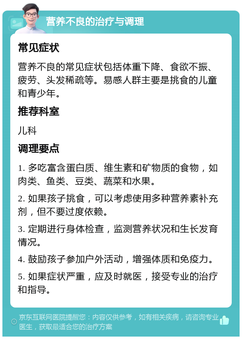 营养不良的治疗与调理 常见症状 营养不良的常见症状包括体重下降、食欲不振、疲劳、头发稀疏等。易感人群主要是挑食的儿童和青少年。 推荐科室 儿科 调理要点 1. 多吃富含蛋白质、维生素和矿物质的食物，如肉类、鱼类、豆类、蔬菜和水果。 2. 如果孩子挑食，可以考虑使用多种营养素补充剂，但不要过度依赖。 3. 定期进行身体检查，监测营养状况和生长发育情况。 4. 鼓励孩子参加户外活动，增强体质和免疫力。 5. 如果症状严重，应及时就医，接受专业的治疗和指导。