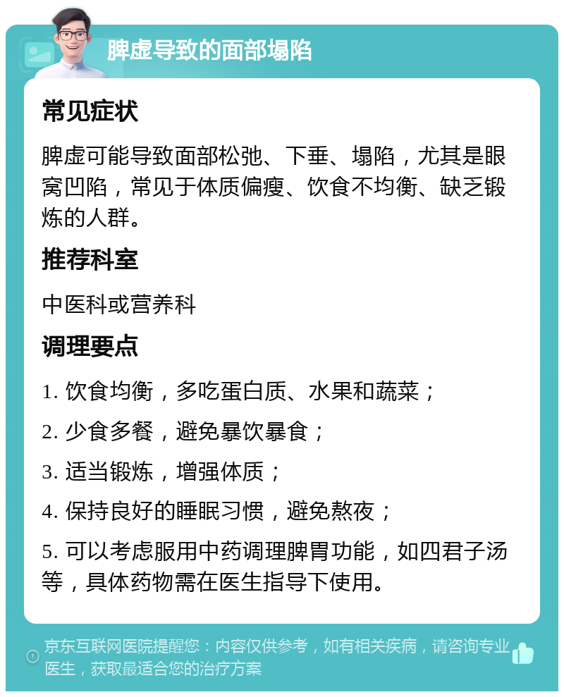 脾虚导致的面部塌陷 常见症状 脾虚可能导致面部松弛、下垂、塌陷，尤其是眼窝凹陷，常见于体质偏瘦、饮食不均衡、缺乏锻炼的人群。 推荐科室 中医科或营养科 调理要点 1. 饮食均衡，多吃蛋白质、水果和蔬菜； 2. 少食多餐，避免暴饮暴食； 3. 适当锻炼，增强体质； 4. 保持良好的睡眠习惯，避免熬夜； 5. 可以考虑服用中药调理脾胃功能，如四君子汤等，具体药物需在医生指导下使用。